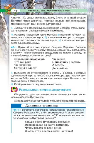 УЧЕБНИК XXI века. РУССКИЙ ЯЗЫК. 5 класс46
чаются. Но люди рассказывают, будто в горной стране
Богемии была девочка, которая видела все двенадцать
месяцев сразу. Как же это случилось?
II. Выпишите в столбик русские названия месяцев. Рядом запи-
шите названия месяцев на украинском языке.
III. Назовите на русском языке месяцы: а) названия которых на-
чинаются с гласного звука; б) в названиях которых совпадает
количество гласных и согласных звуков; в) в названиях которых
всего один гласный звук.
40. I. Прочитайте стихотворение Самуила Маршака. Вызвало
ли оно у вас улыбку? Почему? Приходилось ли вам опаздывать
в школу? Почему нехорошо опаздывать не только в школу, но
и на любое мероприятие, встречу?
Школьник, школьник,
Что так рано
Ты спешишь
Сегодня в класс?
Ты всегда
Приходишь в восемь,
А теперь
Десятый час!
II. Выпишите из стихотворения сначала 2–3 слова, в которых
один гласный звук, затем 2–3 слова, в которых два гласных зву-
ка, затем 2–3 слова, в которых три гласных звука. Назовите со-
гласные звуки в этих словах.
ІІІ. Разберите по составу выделенные слова.
Размышляем, спорим, дискутируем
Обсудите с одноклассниками высказывание нашего совре-
менника Сергея Скотникова.
Школа даёт знания только тем, кто согласен их взять.
41. I. Прочитайте небольшое сатирическое стихотворение
Самуила Маршака. Что в нём высмеивается? Как вы относи-
тесь к порче школьного имущества? Есть ли в вашем классе
те, кто похож на Пустякова Василия?
Стыд и позор Пустякову Василию!
Он нацарапал на парте фамилию,
Чтобы ребята во веки веков
Знали, что в классе сидел Пустяков!
Домашняя страничка
 