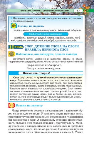 ФОНЕТИКА. ГРАФИКА. ОРФОЭПИЯ. ОРФОГРАФИЯ 47
СЛОГ. ДЕЛЕНИЕ СЛОВА НА СЛОГИ.
ПРАВИЛА ПЕРЕНОСА СЛОВ
Наблюдаем, анализируем, делаем выводы
Прочитайте вслух, медленно и нараспев, строки из стихо-
творенияАлександраПушкина.Чтовыслышитепритакомчтении?
Бу-ря мгло-ю не-бо кро-ет,
Ви-хри сне-жны-е кру-тя.
nb Возьми на заметку
Чаще всего слог состоит из согласного и гласного: бу-
ря, хо-ро-шо, ри-со-ва-ли. У гласного звука прочная связь
с предшествующим согласным: согласный и гласный как
бы сливаются в слог. А согласный, стоящий после глас-
ного, связан с ним слабо и отходит к другому слогу. Меж-
ду гласным и следующим за ним согласным и проходит
слогораздел: ко-са, мо-стик, ро-стки. Последним звуком
неконечного слога обычно оказывается гласный. Такие
ТЕМАТЕМА1010
Слог (укр. склад) — кратчайшая произносительная еди-
ница. В речевом потоке звучит слог, из которого складыва-
ются слова. Слоги не существуют вне слова: они выделяются
только в нём. В каждом слоге обязательно есть гласный звук.
Гласные звуки называются слогообразующими. Слог может
состоять только из гласного звука: о-сень, у-лей. Чаще в слог
входят согласные звуки: один, два и более: зи-ма, ве-чер,
встре-ча. Но в слог всегда входит только один гласный. Сколь-
ко гласных звуков в слове, столько и слогов.
Внимание: теория!
II. Выпишите слова, в которых совпадает количество гласных
и согласных звуков.
Узелок на память
Не для школы, а для жизни мы учимся. (Античный афоризм)
Орфографическая разминка
Гармîнии, десÿтый, друзьÿ, класс, корàбль, морÿк, погî-
жий, сегîдня, сентÿбрьский, серебрî, фамèлия, человåк.
 