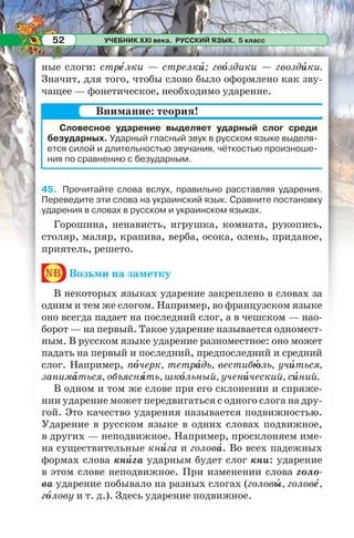 УЧЕБНИК XXI века. РУССКИЙ ЯЗЫК. 5 класс52
ные слоги: стрåлки — стрелкè; гвîздики — гвоздèки.
Значит, для того, чтобы слово было оформлено как зву-
чащее — фонетическое, необходимо ударение.
45. Прочитайте слова вслух, правильно расставляя ударения.
Переведите эти слова на украинский язык. Сравните постановку
ударения в словах в русском и украинском языках.
Горошина, ненависть, игрушка, комната, рукопись,
столяр, маляр, крапива, верба, осока, олень, приданое,
приятель, решето.
nb Возьми на заметку
В некоторых языках ударение закреплено в словах за
одним и тем же слогом. Например, во французском языке
оно всегда падает на последний слог, а в чешском — нао-
борот — на первый. Такое ударение называется одномест-
ным. В русском языке ударение разноместное: оно может
падать на первый и последний, предпоследний и средний
слог. Например, пîчерк, тетрàдь, вестибþль, учèться,
занимàться, объяснÿть, шкîльный, ученèческий, сèний.
В одном и том же слове при его склонении и спряже-
нии ударение может передвигаться с одного слога на дру-
гой. Это качество ударения называется подвижностью.
Ударение в русском языке в одних словах подвижное,
в других — неподвижное. Например, просклоняем име-
на существительные кнèга и головà. Во всех падежных
формах слова кнèга ударным будет слог кни: ударение
в этом слове неподвижное. При изменении слова голо-
ва ударение побывало на разных слогах (головû, головå,
гîлову и т. д.). Здесь ударение подвижное.
Словесное ударение выделяет ударный слог среди
безударных. Ударный гласный звук в русском языке выделя-
ется силой и длительностью звучания, чёткостью произноше-
ния по сравнению с безударным.
Внимание: теория!
 