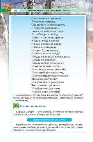 УЧЕБНИК XXI века. РУССКИЙ ЯЗЫК. 5 класс56
Она в окно не помашет,
Я тоже не помашу,
Она ничего не расскажет,
Я тоже не расскажу...
Возьму я мешок за плечи,
Я хлеба кусок найду,
Найду я палку покрепче,
Уйду я, уйду в тайгу!
Я буду ходить по следу,
Я буду искать руду,
Я через бурную реку
Строить мосты пойду!
И буду я главный начальник,
И буду я с бородой,
И буду всегда печальный
И молчаливый такой...
И вот будет вечер зимний,
И вот пройдёт много лет,
И вот в самолёт реактивный
Мама возьмёт билет.
И в день моего рожденья
Тот самолёт прилетит.
И выйдет оттуда мама,
И мама меня простит!
II. Случалось ли, что вы были виноваты перед своей мамой?
Как вы выходили из сложной ситуации? Подготовьте рассказ
о своей маме.
Узелок на память
Сердце матери — это бездна, в глубине которой всегда
найдётся прощение. (Оноре де Бальзак)
Орфографическая разминка
Безîблачное, впечатлåние, дåтство, матерèнская, отцîв-
ская, прикосновåние, примåты, разнообрàзие, самолёт, суще-
ствовàние, человåческая, чóвствовать.
 