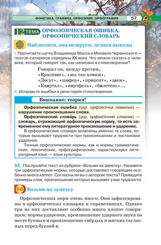 ФОНЕТИКА. ГРАФИКА. ОРФОЭПИЯ. ОРФОГРАФИЯ 57
ОРФОЭПИЧЕСКАЯ ОШИБКА.
ОРФОЭПИЧЕСКИЙ СЛОВАРЬ
Наблюдаем, анализируем, делаем выводы
І. Прочитайте шутку Владимира Масса и Михаила Червинского —
поэтов-сатириков середины ХХ века. Что можно сказать о чело-
веке, который говорит так, как написано в стихотворении?
Говорил он, между прочим,
«Красивее», «мы так хочим»,
«Досуг», «шофер», «процент», «заем»,
«Квартал», «портфель», «билетень»...
ІІ. Исправьте ошибки в речи героя стихотворения.
52. Послушайте текст из рубрики «Возьми на заметку». Назовите
три орфоэпические нормы, которые доставляют говорящим осо-
бенно много хлопот. Согласны ли вы с автором текста? Приведите
примеры слов, произношение которых вызывает у вас трудности.
nb Возьми на заметку
Орфоэпических норм очень много. Они зафиксирова-
ны в орфоэпических словарях и справочниках. Однако
три из них доставляют особенно много хлопот говоря-
щим: нормы ударения, произношение ударного звука на
месте буквы е и произношение твёрдых и мягких соглас-
ных перед буквой е.
ТЕМАТЕМА1212
Орфоэпическая ошибка (укр. орфоепічна помилка) —
нарушение произношения слова.
Орфоэпèческий словàрь (укр. орфоепічний словник) —
словарь, отражающий орфоэпическую норму, то есть со-
временное ему литературное произношение и ударение.
В орфоэпические словари включены именно те слова, ко-
торые вызывают трудности при произношении и постановке
ударения.
Точные орфоэпические нормы, как и нормы грамматиче-
ские, лексические, орфографические, характеризуют лите-
ратурный язык — язык культуры.
Внимание: теория!
 