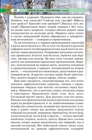 УЧЕБНИК XXI века. РУССКИЙ ЯЗЫК. 5 класс58
Начнём с ударения. Проверьте себя, как вы говорите.
Катàлог или каталîг? Стîляр или столÿр? Щàвель
или щавåль? Красивåе или красèвее? Жалюзи или жа-
люзè? (Правильным будет второй вариант.) Это толь-
ко малая часть вопросов, которые обычно задают люди
специалистам по культуре речи. Правило здесь такое:
в случае затруднений нужно обращаться к авторитет-
ным источникам — словарям и справочникам.
То же относится и к нормам произношения звуков [о]
и [э] на месте букв ё и е. Из-за того что буква ё в русском
алфавите почти что бесправная (точки над ё часто не ста-
вятся), норма расшатана. Говорящие постоянно путают,
как правильно: белёсый или белесый, берёста или бере-
ста, манёвр или маневр. Во всех этих случаях наблю-
дается так называемое вариантное произношение. Вари-
ант, поставленный на первом месте, является основным
и предпочитаемым, а вариант, поставленный на втором
месте, — стилистически сниженным, допустимым в раз-
говорной речи. В других случаях норма более жёсткая.
Так, можно говорить только афера, свёкла, шофёр.
Ещё одна трудность, подстерегающая тех, кто хочет
овладеть орфоэпическими нормами, связана с произ-
ношением твёрдых или мягких согласных перед бук-
вой е. Известно, что в русских словах согласные перед
е смягчаются. Произнесите сами: нега, дело, тень.
Согласный звучит мягко. Для русских слов это закон.
Раньше этот фонетический закон (смягчение согласных
перед е) распространялся и на заимствованные слова:
декабрь (из латинского), тетрадь (из греческого). А те-
перь в одних словах мы должны произносить только
твёрдый согласный, например: бартер [тэ], бизнес [нэ],
компьютер [тэ], тест [тэ]; в других — только мягкий:
академия, термин, шинель, пресса. Кроме того, в очень
многих словах можно произносить как твёрдый, так и
мягкий согласный. Вот небольшой список таких слов,
составленный по данным орфоэпических словарей:
 