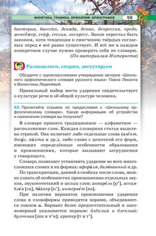 ФОНЕТИКА. ГРАФИКА. ОРФОЭПИЯ. ОРФОГРАФИЯ 59
бактерия, бассейн, декада, декан, депрессия, кредо,
менеджер, сейф, сессия, экспресс. Закон перестал быть
законом, хотя тенденция к смягчению твёрдых соглас-
ных перед е всё равно существует. И всё же в каждом
конкретном случае нужно проверять себя по словарю.
(По материалам Интернета)
Размышляем, спорим, дискутируем
Обсудите с одноклассниками утверждение авторов «Школь-
ного орфоэпического словаря русского языка» Павла Леканта
и Валентины Леденёвой.
Правильный выбор места ударения свидетельствует
о культуре речи и об общей культуре человека.
53. Прочитайте отрывок из предисловия к «Школьному ор-
фоэпическому словарю». Какую информацию об устройстве
и назначении словаря вы получили?
В словаре принято традиционное — алфавитное —
расположение слов. Каждая словарная статья выделе-
на строкой. Она включает либо отдельные слова (агåнт,
досóг, пèхта и др.), либо слово с цепочкой его форм,
имеющих определённые особенности образования
и произношения, которые вызывают затруднения
у говорящего.
Словарь позволяет установить ударение во всех много-
сложных словах и их формах: афорèзм, балîванный и др.
По транскрипции, данной в скобках после слова, мож-
но узнать об особенностях произношения отдельных зву-
ков, звукосочетаний и целых слов: акварåль [р’], ассам-
блåя [са], бàйкер [к’], интернåт [нэ].
При наличии вариантов произношения ударения
слова и словоформы приводятся парами, объединяют-
ся союзом и. Вариант более предпочтительный и зако-
номерный указывается первым: блёклый и блеклый;
булочная [шн и ч’н]; кратер [т и т’].
 