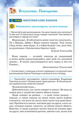 Вступление. Повторение
МНОГООБРАЗИЕ ЯЗЫКОВ
Наблюдаем, анализируем, делаем выводы
I. Прочитайте два высказывания. На каких языках они написаны?
О чём они? О какой роли языка говорят писатели? Чем является
для каждого народа его язык?
Мово рідна!.. В тобі вічність віків і пам’ять тисячоліть.
Ти є Правда, Добро і Краса нашого народу. Тож такою
і будь вічно, мово рідна. А з тобою будемо і ми, діти твої,
на розкішних і безкінечних берегах твоїх.
(Сергій Плачинда)
Язык народа — лучший, никогда не увядающий
и вечно вновь распускающийся цвет всей его духовной
жизни... В языке одухотворяется весь народ и вся его
Родина...
(Константин Ушинский)
II. Коллективно с помощью учителя переведите на русский язык
высказывание Сергея Плачинды и запишите его в тетрадь.
1. I. Прочитайте рассуждение учёного-языковеда Владимира
Плунгяна из книги «Почему языки такие разные». В чём автор ви-
дит удивительное свойство языков?
Человеческий язык…
Действительно, так часто говорят и пишут. Но ведь на
самом деле у людей нет одного общего языка.
Люди говорят на разных — и даже очень разных —
языках, и таких языков на земле очень много (сейчас
считается, что всего их около пяти тысяч или даже боль-
ше). Причём есть языки, похожие друг на друга, а есть та-
кие, которые совсем, кажется, не имеют ничего общего.
Конечно, и люди в разных частях земли не похожи друг
на друга, они отличаются ростом, цветом глаз, волос или
ТЕМАТЕМА11
 