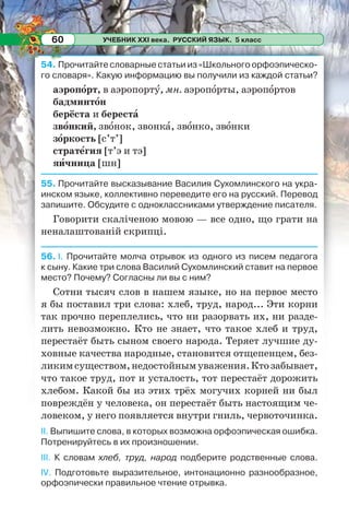 УЧЕБНИК XXI века. РУССКИЙ ЯЗЫК. 5 класс60
54. Прочитайте словарные статьи из «Школьного орфоэпическо-
го словаря». Какую информацию вы получили из каждой статьи?
аэропîрт, в аэропортó, мн. аэропîрты, аэропîртов
бадминтîн
берёста и берестà
звîнкий, звîнок, звонкà, звîнко, звîнки
зîркость [с’т’]
стратåгия [т’э и тэ]
яèчница [шн]
55. Прочитайте высказывание Василия Сухомлинского на укра-
инском языке, коллективно переведите его на русский. Перевод
запишите. Обсудите с одноклассниками утверждение писателя.
Говорити скаліченою мовою — все одно, що грати на
неналаштованій скрипці.
56. І. Прочитайте молча отрывок из одного из писем педагога
к сыну. Какие три слова Василий Сухомлинский ставит на первое
место? Почему? Согласны ли вы с ним?
Сотни тысяч слов в нашем языке, но на первое место
я бы поставил три слова: хлеб, труд, народ... Эти корни
так прочно переплелись, что ни разорвать их, ни разде-
лить невозможно. Кто не знает, что такое хлеб и труд,
перестаёт быть сыном своего народа. Теряет лучшие ду-
ховные качества народные, становится отщепенцем, без-
ликимсуществом,недостойнымуважения.Ктозабывает,
что такое труд, пот и усталость, тот перестаёт дорожить
хлебом. Какой бы из этих трёх могучих корней ни был
повреждён у человека, он перестаёт быть настоящим че-
ловеком, у него появляется внутри гниль, червоточинка.
ІІ. Выпишите слова, в которых возможна орфоэпическая ошибка.
Потренируйтесь в их произношении.
ІІІ. К словам хлеб, труд, народ подберите родственные слова.
IV. Подготовьте выразительное, интонационно разнообразное,
орфоэпически правильное чтение отрывка.
 