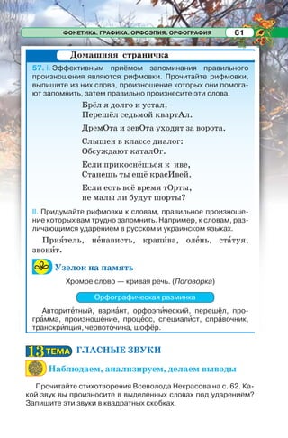 ФОНЕТИКА. ГРАФИКА. ОРФОЭПИЯ. ОРФОГРАФИЯ 61
ГЛАСНЫЕ ЗВУКИ
Наблюдаем, анализируем, делаем выводы
Прочитайте стихотворения Всеволода Некрасова на с. 62. Ка-
кой звук вы произносите в выделенных словах под ударением?
Запишите эти звуки в квадратных скобках.
57. I. Эффективным приёмом запоминания правильного
произношения являются рифмовки. Прочитайте рифмовки,
выпишите из них слова, произношение которых они помога-
ют запомнить, затем правильно произнесите эти слова.
Брёл я долго и устал,
Перешёл седьмой квартАл.
ДремОта и зевОта уходят за ворота.
Слышен в классе диалог:
Обсуждают каталОг.
Если прикоснёшься к иве,
Станешь ты ещё красИвей.
Если есть всё время тОрты,
не малы ли будут шорты?
II. Придумайте рифмовки к словам, правильное произноше-
ние которых вам трудно запомнить. Например, к словам, раз-
личающимся ударением в русском и украинском языках.
Приÿтель, нåнависть, крапèва, олåнь, стàтуя,
звонèт.
Узелок на память
Хромое слово — кривая речь. (Поговорка)
Орфографическая разминка
Авторитåтный, вариàнт, орфоэпèческий, перешёл, про-
грàмма, произношåние, процåсс, специалèст, спрàвочник,
транскрèпция, червотîчина, шофёр.
Домашняя страничка
ТЕМАТЕМА1313
 