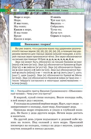 УЧЕБНИК XXI века. РУССКИЙ ЯЗЫК. 5 класс62
Море и море.
Море.
И мы тоже,
Мы тоже;
Капля в море,
И мы тоже
Вроде
Капли в море.
И опять
Тут как тут.
Видишь —
Собрались
Тучи-то;
Кучи туч
Серых и сырых.
58. I. Послушайте притчу Василия Сухомлинского «Обыкновен-
ный человек». Чему учит эта притча?
В жаркой, сухой степи колодец. Возле колодца изба,
в ней живут дед с внуком.
Уколодцанадлиннойверёвкеведро.Идут,едутлюди —
заворачивают к колодцу, пьют воду, благодарят деда.
Однажды ведро оторвалось и упало в глубокий коло-
дец. Не было у деда другого ведра. Нечем воды достать
и напиться.
На другой день утром подъезжает к дедовой избе му-
жик на телеге. Под соломой у него ведро. Проезжий
посмотрел на колодец, глянул на деда с внуком, ударил
кнутом лошадей и поехал дальше.
Вы уже знаете, что в русском языке под ударением различа-
ется 6 гласных звуков: [à], [î], [ó], [è], [û], [ý], а позиция под уда-
рением является для гласных звуков сильной позицией, в кото-
рой гласные звуки произносятся чётко. Эти звуки обозначаются
на письме при помощи 10 букв: а, у, о, ы, и, э, я, ю, ё, е.
Звук [а] может быть обозначен на письме буквами а (мал
[мал]) и я (мял [м’ал]). Звук [у] обозначается буквами у (буря
[бóр’а]) и ю (мþсли [м’усл’и]). Звук [о] обозначается буква-
ми о (мол [мол]) и ё (мёл [м’ол]). Звук [ы] обозначается бук-
вой ы (мыло [мûла]) и и — после ж, ш и ц (жить [жыт’], шить
[шыт’], цирк [цырк]). Звук [и] обозначается буквой и (Мила
[м’èла]). Звук [э] обозначается буквой е (мåра [м’ýра] или —
после твёрдого согласного в некоторых заимствованиях —
э (мэр [мэр]).
Внимание: теория!
 