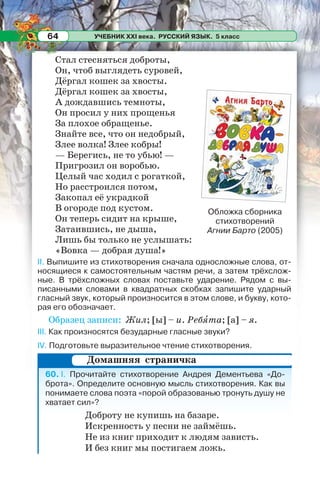 УЧЕБНИК XXI века. РУССКИЙ ЯЗЫК. 5 класс64
Стал стесняться доброты,
Он, чтоб выглядеть суровей,
Дёргал кошек за хвосты.
Дёргал кошек за хвосты,
А дождавшись темноты,
Он просил у них прощенья
За плохое обращенье.
Знайте все, что он недобрый,
Злее волка! Злее кобры!
— Берегись, не то убью! —
Пригрозил он воробью.
Целый час ходил с рогаткой,
Но расстроился потом,
Закопал её украдкой
В огороде под кустом.
Он теперь сидит на крыше,
Затаившись, не дыша,
Лишь бы только не услышать:
«Вовка — добрая душа!»
II. Выпишите из стихотворения сначала односложные слова, от-
носящиеся к самостоятельным частям речи, а затем трёхслож-
ные. В трёхсложных словах поставьте ударение. Рядом с вы-
писанными словами в квадратных скобках запишите ударный
гласный звук, который произносится в этом слове, и букву, кото-
рая его обозначает.
Образец записи: Жил; [ы] – и. Ребÿта; [а] – я.
III. Как произносятся безударные гласные звуки?
IV. Подготовьте выразительное чтение стихотворения.
60. I. Прочитайте стихотворение Андрея Дементьева «До-
брота». Определите основную мысль стихотворения. Как вы
понимаете слова поэта «порой образованью тронуть душу не
хватает сил»?
Доброту не купишь на базаре.
Искренность у песни не займёшь.
Не из книг приходит к людям зависть.
И без книг мы постигаем ложь.
Обложка сборника
стихотворений
Агнии Барто (2005)
Домашняя страничка
 