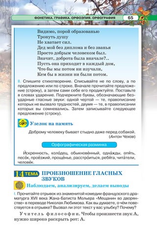 ФОНЕТИКА. ГРАФИКА. ОРФОЭПИЯ. ОРФОГРАФИЯ 65
Видимо, порой образованью
Тронуть душу
Не хватает сил.
Дед мой без диплома и без званья
Просто добрым человеком был.
Значит, доброта была вначале?..
Пусть она приходит в каждый дом,
Что бы мы потом ни изучали,
Кем бы в жизни ни были потом.
II. Спишите стихотворение. Списывайте не по слову, а по
предложению или по строке. Вначале прочитайте предложе-
ние (строку), а затем сами себе его продиктуйте. Поставьте
в словах ударение. Подчеркните буквы, обозначающие без-
ударные гласные звуки: одной чертой — те, правописание
которых не вызвало трудностей, двумя — те, в правописании
которых вы сомневались. Затем записывайте следующее
предложение (строку).
Узелок на память
Доброму человеку бывает стыдно даже перед собакой.
(Антон Чехов)
Орфографическая разминка
Èскренность, колîдец, обыкновåнный, однàжды, опÿть,
песîк, проåзжий, прощåнье, расстрîиться, ребÿта, читàтели,
человåк.
ПРОИЗНОШЕНИЕ ГЛАСНЫХ
ЗВУКОВ
Наблюдаем, анализируем, делаем выводы
I. Прочитайте отрывок из знаменитой комедии французского дра-
матурга XVII века Жана-Батиста Мольера «Мещанин во дворян-
стве» в переводе Николая Любимова. Как вы думаете, о чём пове-
ствуется в отрывке? Вызвал ли этот текст у вас улыбку? Почему?
У ч и т е л ь ф и л о с о ф и и. Чтобы произнести звук А,
нужно широко раскрыть рот: А.
ТЕМАТЕМА1414
 