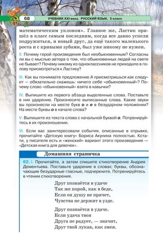 УЧЕБНИК XXI века. РУССКИЙ ЯЗЫК. 5 класс68
математическим уклоном». Главное же, Ластик при-
шёл в класс самым последним, когда все давно успели
подружиться, и новый друг, да ещё такого маленького
роста и с кривыми зубами, был уже никому не нужен.
II. Почему герой произведения был необыкновенным? Согласны
ли вы с мыслью автора о том, что обыкновенных людей на свете
не бывает? Почему никому из одноклассников не приходило в го-
лову присмотреться к Ластику?
III. Как вы понимаете предложение А присмотришься как следу-
ет — обязательно скажешь: ничего себе «обыкновенный»? По-
чему слово «обыкновенный» взято в кавычки?
IV. Выпишите из первого абзаца выделенные слова. Поставьте
в них ударение. Произнесите выписанные слова. Какие звуки
вы произнесли на месте букв о и е в безударном положении?
На месте буквы о в начале слова?
V. Выпишите из текста слова с начальной буквой о. Потренируй-
тесь в их произношении.
VI. Если вас заинтересовали события, описанные в отрывке,
прочитайте «Детскую книгу» Бориса Акунина полностью. Кста-
ти, у писателя есть и «женский» вариант этого произведения —
«Детская книга для девочек».
62. I. Прочитайте, а затем спишите стихотворение Андрея
Дементьева. Поставьте ударение в словах; буквы, обозна-
чающие безударные гласные, подчеркните. Потренируйтесь
в чтении стихотворения.
Друг познаётся в удаче
Так же порой, как в беде,
Если он душу не прячет,
Чувства не держит в узде.
Друг познаётся в удаче.
Если удача твоя
Друга не радует, — значит,
Друг твой лукав, как змея.
Домашняя страничка
 