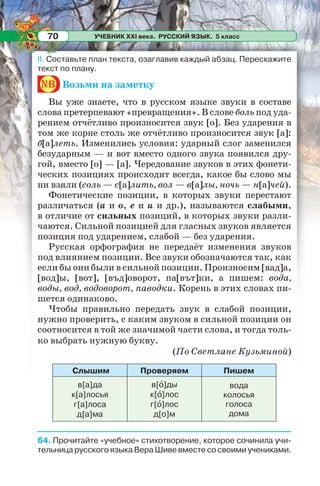УЧЕБНИК XXI века. РУССКИЙ ЯЗЫК. 5 класс70
II. Составьте план текста, озаглавив каждый абзац. Перескажите
текст по плану.
nb Возьми на заметку
Вы уже знаете, что в русском языке звуки в составе
слова претерпевают «превращения». В слове боль под уда-
рением отчётливо произносится звук [о]. Без ударения в
том же корне столь же отчётливо произносится звук [а]:
б[а]леть. Изменились условия: ударный слог заменился
безударным — и вот вместо одного звука появился дру-
гой, вместо [о] — [а]. Чередование звуков в этих фонети-
ческих позициях происходит всегда, какое бы слово мы
ни взяли (соль — с[а]лить, вол — в[а]лы, ночь — н[а]чей).
Фонетические позиции, в которых звуки перестают
различаться (а и о, е и и и др.), называются слабыми,
в отличие от сильных позиций, в которых звуки разли-
чаются. Сильной позицией для гласных звуков является
позиция под ударением, слабой — без ударения.
Русская орфография не передаёт изменения звуков
под влиянием позиции. Все звуки обозначаются так, как
если бы они были в сильной позиции. Произносим [вад]а,
[вод]ы, [вот], [въд]оворот, па[вът]ки, а пишем: вода,
воды, вод, водоворот, паводки. Корень в этих словах пи-
шется одинаково.
Чтобы правильно передать звук в слабой позиции,
нужно проверить, с каким звуком в сильной позиции он
соотносится в той же значимой части слова, и тогда толь-
ко выбрать нужную букву.
(По Светлане Кузьминой)
Слышим Проверяем Пишем
в[а]да
к[а]лосья
г[а]лоса
д[а]ма
в[î]ды
к[î]лос
г[î]лос
д[о]м
вода
колосья
голоса
дома
64. Прочитайте «учебное» стихотворение, которое сочинила учи-
тельница русского языка Вера Шиве вместе со своими учениками.
 