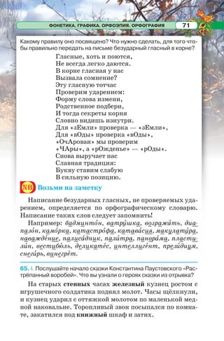 ФОНЕТИКА. ГРАФИКА. ОРФОЭПИЯ. ОРФОГРАФИЯ 71
Какому правилу оно посвящено? Что нужно сделать, для того что-
бы правильно передать на письме безударный гласный в корне?
Гласные, хоть и поются,
Не всегда легко даются.
В корне гласная у нас
Вызвала сомнение?
Эту гласную тотчас
Проверим ударением:
Форму слова измени,
Родственное подбери,
И тогда секреты корня
Словно видишь изнутри.
Для «зЕмли» проверка — «зЕмли»,
Для «вОды» проверка «вОды»,
«ОчАрован» мы проверим
«ЧАры», а «рОжденье» — «рОды».
Снова выручает нас
Славная традиция:
Букву ставим слабую
В сильную позицию.
nb Возьми на заметку
Написание безударных гласных, не проверяемых уда-
рением, определяется по орфографическому словарю.
Написание таких слов следует запомнить!
Например: бадминтîн, ватрóшка, возражàть, диа-
пазîн, камîрка, катастрîфа, катавàсия, макулатóра,
наваждåние, палисàдник, палèтра, панорàма, пласти-
лèн, вестибþль, деликатåс, интеллигåнт, презèдиум,
снегèрь, винегрåт.
65. I. Послушайте начало сказки Константина Паустовского «Рас-
трёпанный воробей». Что вы узнали о героях сказки из отрывка?
На старых стенных часах железный кузнец ростом с
игрушечного солдатика поднял молот. Часы щёлкнули,
и кузнец ударил с оттяжкой молотом по маленькой мед-
ной наковальне. Торопливый звон посыпался по комна-
те, закатился под книжный шкаф и затих.
 