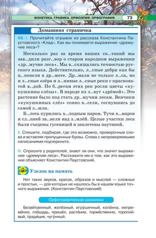 ФОНЕТИКА. ГРАФИКА. ОРФОЭПИЯ. ОРФОГРАФИЯ 73
66. I. Прочитайте отрывок из рассказа Константина Па-
устовского «Клад». Как вы понимаете выражение «дрему-
чие леса»?
Несколько раз за время наших ск..таний мы
зав..дили разг..вор о старом народном выражении
«др..мучие леса». Мы в..схищались точностью рус-
ского языка. Действительно, л..сные дебри как бы
ц..пенели в др..моте. Др..мали не только л..са, но
и л..сные озёра и л..нивые л..сные реки с краснова-
той в..дой. По б..регам этих рек росли цветы «ку-
кушкины слёзы». В народе их з..вут «дрёмой». Это
растение было под стать др..мучим лесам. Венчики
«кукушкиных слёз» сонно в..сели, согнувшись до
самой з..мли.
Б..лота курились х..лодным паром. Тучи к..маров
и сл..пней зв..нели над з..млёй. Целые участки леса
были съедены гусеницей и заплетены паутиной.
II. Спишите, подбирая, где это возможно, проверочные сло-
ва и вставляя пропущенные буквы. Слова с непроверяемыми
написаниями подчеркните.
III. Спросите у родителей, знают ли они, что значит выраже-
ние «дремучие леса». Расскажите им о том, как это выраже-
ние объясняет Константин Паустовский.
Узелок на память
Нет таких звуков, красок, образов и мыслей — сложных
и простых, — для которых не нашлось бы в нашем языке точ-
ного выражения. (Константин Паустовский)
Орфографическая разминка
Безвåтренный, желåзный, игрóшечный, колîнна, непре-
мåнно, плîщадь, пришёл, растåние, торжåственно, тороплè-
вый, традèция, чугóнный.
Домашняя страничка
 