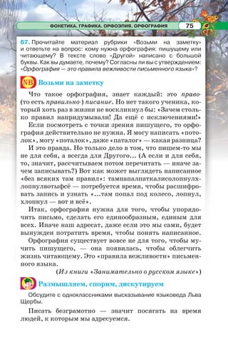ФОНЕТИКА. ГРАФИКА. ОРФОЭПИЯ. ОРФОГРАФИЯ 75
67. Прочитайте материал рубрики «Возьми на заметку»
и ответьте на вопрос: кому нужна орфография: пишущему или
читающему? В тексте слово «Другой» написано с большой
буквы. Как вы думаете, почему? Согласны ли вы с утверждением:
«Орфография — это правила вежливости письменного языка»?
nb Возьми на заметку
Что такое орфография, знает каждый: это право-
(то есть правильно-) писание. Но нет такого ученика, ко-
торый хоть раз в жизни не воскликнул бы: «Зачем столь-
ко правил напридумывали! Да ещё с исключениями!»
Если посмотреть с точки зрения пишущего, то орфо-
графия действительно не нужна. Я могу написать «пото-
лок», могу «поталок», даже «паталог» — какая разница?
И это правда. Но только дело в том, что пишем-то мы
не для себя, а всегда для Другого... (А если и для себя,
то, значит, рассчитываем потом перечитать — иначе за-
чем записывать?) Вот как может выглядеть написанное
«без всяких там правил»: тампапалпаткалисолопнулх-
лопнулвотыфсё — потребуется время, чтобы расшифро-
вать запись и узнать «...там попал под колесо, лопнул,
хлопнул — вот и всё».
Итак, орфография нужна для того, чтобы упорядо-
чить письмо, сделать его единообразным, единым для
всех. Иначе наш адресат, даже если это мы сами, будет
вынужден потратить время, чтобы понять написанное.
Орфография существует вовсе не для того, чтобы му-
чить пишущего, — она появилась, чтобы облегчить
жизнь читающему. Это «правила вежливости» письмен-
ного языка.
(Из книги «Занимательно о русском языке»)
Размышляем, спорим, дискутируем
Обсудите с одноклассниками высказывание языковеда Льва
Щербы.
Писать безграмотно — значит посягать на время
людей, к которым мы адресуемся.
 