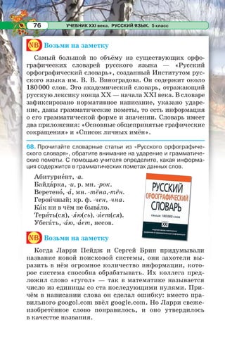 УЧЕБНИК XXI века. РУССКИЙ ЯЗЫК. 5 класс76
nb Возьми на заметку
Самый большой по объёму из существующих орфо-
графических словарей русского языка — «Русский
орфографический словарь», созданный Институтом рус-
ского языка им. В. В. Виноградова. Он содержит около
180000 слов. Это академический словарь, отражающий
русскую лексику конца XX — начала XXI века. В словаре
зафиксировано нормативное написание, указано ударе-
ние, даны грамматические пометы, то есть информация
о его грамматической форме и значении. Словарь имеет
два приложения: «Основные общепринятые графические
сокращения» и «Список личных имён».
68. Прочитайте словарные статьи из «Русского орфографиче-
ского словаря», обратите внимание на ударение и грамматиче-
ские пометы. С помощью учителя определите, какая информа-
ция содержится в грамматических пометах данных слов.
Абитуриåнт, -а.
Байдàрка, -и, р. мн. -рок.
Веретенî, -à, мн. -тёна,-тён.
Героèчный; кр. ф. -чен, -чна.
Кàк ни в чём не бывàло.
Терÿть(ся), -ÿю(сь), -ÿет(ся).
Убегàть, -àю, -àет, несов.
nb Возьми на заметку
Когда Ларри Пейдж и Сергей Брин придумывали
название новой поисковой системы, они захотели вы-
разить в нём огромное количество информации, кото-
рое система способна обрабатывать. Их коллега пред-
ложил слово «гугол» — так в математике называется
число из единицы со ста последующими нулями. При-
чём в написании слова он сделал ошибку: вместо пра-
вильного googol.com ввёл google.com. Но Ларри свеже-
изобретённое слово понравилось, и оно утвердилось
в качестве названия.
 