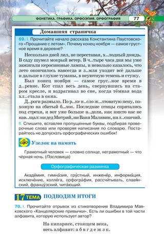ФОНЕТИКА. ГРАФИКА. ОРФОЭПИЯ. ОРФОГРАФИЯ 77
69. І. Прочитайте начало рассказа Константина Паустовско-
го «Прощание с летом». Почему конец ноября — самое груст-
ное время в деревне?
Несколько дней лил, не переставая, х..лодный дождь.
В саду шумел мокрый ветер. В ч..тыре часа дня мы уже
зажигали керосиновые лампы, и невольно казалось, что
лето окончилось навсегда и з..мля уходит всё дальше
и дальше в глухие туманы, в неуютную темень и стужу.
Был конец ноября — самое грус..ное время в
д..ревне. Кот спал весь день, свернувшись на ста-
ром кресле, и вздрагивал во сне, когда тёмная вода
хл..стала в окна.
Д..роги размыло. По р..ке н..сло ж..лтоватую пену, по-
хожую на сбитый б..лок. Последние птицы спрятались
под стрехи, и вот уже больше н..дели, как никто нас не
нав..щал:нидедМитрий,ниВаняМалявин,нил..сничий.
ІІ. Спишите, вставляя пропущенные буквы, подбирая прове-
рочные слова или проверяя написания по словарю. Поста-
райтесь не допускать орфографических ошибок!
Узелок на память
Грамотный человек — словно солнце, неграмотный — что
чёрная ночь. (Пословица)
Орфографическая разминка
Акадåмия, гимнàзия, грóстный, инженåр, информàция,
исключåние, коллåга, орфогрàфия, рассчèтывать, славÿн-
ский, францóзский, читàющий.
ПОДВОДИМ ИТОГИ
70. І. Прочитайте отрывок из стихотворения Владимира Мая-
ковского «Канцелярские привычки». Есть ли ошибки в той части
алфавита, которую использует автор?
На кипарисе, стоящем века,
весь алфавит: а б в г д е ж з к.
Домашняя страничка
ТЕМАТЕМА1717
 