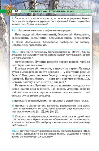 УЧЕБНИК XXI века. РУССКИЙ ЯЗЫК. 5 класс78
ІІ. Запишите эту часть алфавита, вставив пропущенные буквы.
Есть ли такие буквы в украинском алфавите? Какие звуки обо-
значают эти буквы на письме?
71. І. Расположите слова в алфавитном порядке.
Беспощадный, беспомощный, беспечный, беседовать,
бесцветный, бессонница, бессмысленный, бессмертие.
ІІ. Слова бессонница, бессмертие разберите по составу.
Объясните их правописание.
72. І. Прочитайте полусказку Феликса Кривина «Мечта». Как вы
думаете, почему этот текст писатель назвал полусказкой? О чём
мечтала Лужица?
Остановилась Лужица посреди дороги и ждёт, чтоб на
неё обратили внимание.
Прежде всего её, конечно, нанесут на карту. Лужица
будет выглядеть на карте неплохо — у неё такие ровные
берега! Вот здесь, на этом берегу, наверно, построят са-
наторий. На том берегу — порт или ещё что-нибудь. Да,
кстати, почему в неё никто не впадает?
Размечталась Лужица — и это понятно: каждому хо-
чется найти себя в жизни. Но теперь Лужица себя не
найдёт: она так воспарила в мечтах, что на земле от неё
только сухое место осталось.
ІІ. Выпишите слова с буквами, которых нет в украинском языке.
ІІІ. Выпишите самостоятельные слова, распределив их в шесть
групп в зависимости от того, какой гласный звук произносится
под ударением: [à], [î], [ó], [è], [û], [ý].
IV. Спишите последнее предложение, во всех словах одной чер-
той подчеркните буквы, которые обозначают согласные звуки,
а двумя — гласные. Какую букву и какие знаки вы не подчеркну-
ли? Почему?
73. I. Прочитайте молча наивную сказку Феликса Кривина «Волк
на ёлке». Определите её основную мысль. Выделите в тексте
зачин, основную часть и концовку.
 