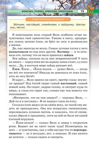 ФОНЕТИКА. ГРАФИКА. ОРФОЭПИЯ. ОРФОГРАФИЯ 79
Орфоэпическая разминка
Вîлчьим, настоÿщий, снежèнками, к прàзднику, чóвству-
ешь, чåстно.
В новогоднюю ночь старый Волк особенно остро по-
чувствовал своё одиночество. Увязая в снегу, продира-
ясь сквозь цепкие ёлки, он брёл по лесу и размышлял
о жизни.
Да, ему никогда не везло. Самые лучшие куски у него
выхватывали из-под носа другие. Волчица — и та оста-
вила его, потому что он мало приносил зайцев.
Эти зайцы, сколько из-за них неприятностей! У кого
их много — перед теми все на задних лапах стоят, а у кого
мало... Да, в волчьем мире зайцы решают всё.
Ёлки, Ёлки... «Ёлки-палки, — думал Волк, — когда
же всё это кончится? Никуда не денешься от этих ёлок,
хоть из лесу беги!»
И вдруг... Волк присел на хвост, протёр глаза: неуже-
ли правда? Под ёлкой сидит самый настоящий, самый
живой заяц. Он сидит, задрав голову, и смотрит куда-то
вверх, и глаза его горят так, словно ему там невесть что
показывают.
«Интересно, что он там увидел? — подумал Волк. —
Дай-ка и я погляжу». И он поднял глаза на ёлку.
Сколько ёлок видел он на своём веку, но такой ему ви-
деть не приходилось. Она вся искрилась снежинками,
переливалась лунным светом, и казалось, что её специ-
ально убрали к празднику, хотя на ней не было ни одной
ёлочной игрушки.
— Ёлки-палки! — сказал Волк и замер с открытым
ртом. Бывает же на свете такое чудо! Посмотришь на
него — и чувствуешь, как у тебя внутри что-то перевора-
чивается — не в желудке, нет, а повыше. И уже ничего
не хочется — только сидеть и смотреть.
 