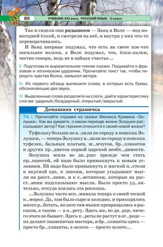 УЧЕБНИК XXI века. РУССКИЙ ЯЗЫК. 5 класс80
Так и сидели они рядышком — Заяц и Волк — под но-
вогодней ёлкой, и смотрели на неё, и внутри у них что-то
переворачивалось.
И Заяц впервые подумал, что есть на свете кое-что
посильнее волков, а Волк подумал, что, ёлки-палки,
честно говоря, ведь не в зайцах счастье...
II. Подготовьте выразительное чтение сказки. Подумайте о фра-
зовом и логическом ударении. Прочитайте текст так, чтобы пе-
редать чувства Волка, замысел автора.
III. Из первого абзаца выпишите слова, в которых есть буквы,
обозначающие два звука.
IV. Выделенные слова разделите на слоги, дайте характеристику
слогам: ударный/безударный, открытый/закрытый.
74. I. Прочитайте отрывки из сказки Феликса Кривина «Зо-
лушка». Как вы думаете, о каком периоде жизни Золушки рас-
сказывает автор? Как героиня относится к своей новой жизни?
Туфельку больше не в..зили по городу в поисках Зо-
лушки,—теперьЗолушкув..зилипогородувпоисках
туфелек, бальных платьев, ж..мчугов, бр..ллиантов
и других пр..дметов первой царской необх..димости.
Золушка жила во дв..рце: прежде чем стать
пр..нцессой, ей надо было привыкнуть к новым ус-
ловиям. Ей надо было привыкнуть к мягкой п..стели
и вкусной еде, к лакеям, которые угадывают мыс-
ли на расст..янии, и к с..ветникам, которые на рас-
ст..янии подсказывают мысли. Было просто уд..ви-
тельно, откуда взялась эта роскошь.
...Золушка часто всп..минала теперь о своей тесной
к..морке. Да, там было сыро и холодно, и приходилось
много р..ботать, но зато там мыши превращались в ры-
саков, а тыква — в к..рету. Здесь же, во дв..рце, ниче-
го этого не бывает. Здесь к..реты не растут в ог..роде —
их делают знаменитые мастера, и бр..ллианты здесь —
просто бр..ллианты, а золото — просто золото...
Домашняя страничка
 