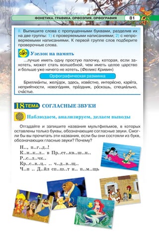ФОНЕТИКА. ГРАФИКА. ОРФОЭПИЯ. ОРФОГРАФИЯ 81
II. Выпишите слова с пропущенными буквами, разделив их
на две группы: 1) с проверяемыми написаниями; 2) с непро-
веряемыми написаниями. К первой группе слов подберите
проверочные слова.
Узелок на память
...лучше иметь одну простую палочку, которая, если за-
хотеть, может стать волшебной, чем иметь целое царство
и больше уже ничего не хотеть. (Феликс Кривин)
Орфографическая разминка
Бриллиàнты, желóдок, здесь, извåстно, интерåсно, карåта,
неприÿтности, новогîдняя, прàздник, рîскошь, специàльно,
счàстье.
СОГЛАСНЫЕ ЗВУКИ
Наблюдаем, анализируем, делаем выводы
Отгадайте и запишите названия мультфильмов, в которых
оставлены только буквы, обозначающие согласные звуки. Смог-
ли бы вы прочитать эти названия, если бы они состояли из букв,
обозначающих гласные звуки? Почему?
Н.., п..г..д..!
К..н..к..л.. в Пр..ст..кв..ш..н..
Р..с..л..чк..
Кр..с..в..ц.. .. ч..д..в..щ..
Ч..п .. Д..йл сп..ш..т н.. п..м..щь
ТЕМАТЕМА1818
 