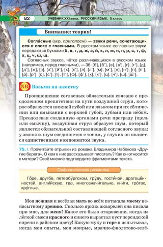 УЧЕБНИК XXI века. РУССКИЙ ЯЗЫК. 5 класс82
Соглàсные (укр. приголосні) — звуки речи, сочетающи-
еся в слоге с гласными. В русском языке согласные звуки
передаются буквами б, в, г, д, ж, з, й, к, л, м, н, п, р, с, т, ф,
х, ц, ч, ш, щ.
Согласных звуков, чётко различающихся в русском языке
(например, перед гласными), — 36: [б], [б’], [в], [в’], [г], [г’], [д],
[д’], [ж], [з], [з’], [й’], [к], [к’], [л], [л’], [м], [м’], [н], [н’], [п], [п’],
[р], [р’], [с], [с’], [т], [т’], [ф], [ф’], [х], [х’], [ц], [ч’], [ш], [ш’].
nb Возьми на заметку
Произношение согласных обязательно связано с пре-
одолением препятствия на пути воздушной струи, кото-
рое образуется нижней губой или языком при их сближе-
нии или смыкании с верхней губой, зубами или нёбом.
Преодолевая созданную органами речи преграду (щель
или смычку), воздушная струя образует шум, который
является обязательной составляющей согласного звука:
у звонких шум соединяется с тоном, у глухих он являет-
ся единственным компонентом звука.
75. I. Прочитайте отрывки из романа Владимира Набокова «Дру-
гие берега». О ком в них рассказывает писатель? Как он относится
к матери? Своё мнение подтвердите фрагментами текста.
Орфоэпическая разминка
Гîре, другîе, петербóргском, грóду, гостèной, драгоцåн-
ностей, англèйскую, где, многозначèтельно, кнèги, грîтах,
крóглые.
Моя нежная и весёлая мать во всём потакала моему не-
насытному зрению. Сколько ярких акварелей она писала
при мне, для меня! Какое это было откровение, когда из
лёгкой смеси красного и синего вырастал куст персидской
сирени в райском цвету! Какую муку и горе я испытывал,
когда мои опыты, мои мокрые, мрачно-фиолетово-зелё-
Внимание: теория!
 