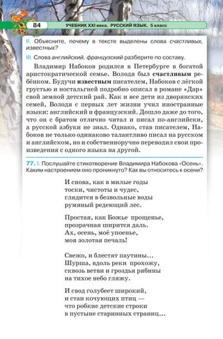 УЧЕБНИК XXI века. РУССКИЙ ЯЗЫК. 5 класс84
II. Объясните, почему в тексте выделены слова счастливых,
известных?
III. Слова английский, французский разберите по составу.
Владимир Набоков родился в Петербурге в богатой
аристократической семье. Володя был счастливым ре-
бёнком. Будучи известным писателем, Набоков с лёгкой
грустью и ностальгией подробно описал в романе «Дар»
свой земной детский рай. Как и все дети из дворянских
семей, Володя с первых лет жизни учил иностранные
языки: английский и французский. Дошло даже до того,
что он с братом отлично читал и писал по-английски,
а русской азбуки не знал. Однако, став писателем, На-
боков не только одинаково талантливо писал на русском
и английском, но и собственноручно переводил свои про-
изведения с одного языка на другой.
77. I. Послушайте стихотворение Владимира Набокова «Осень».
Каким настроением оно проникнуто? Как вы относитесь к осени?
И снова, как в милые годы
тоски, чистоты и чудес,
глядится в безвольные воды
румяный редеющий лес.
Простая, как Божье прощенье,
прозрачная ширится даль.
Ах, осень, моё упоенье,
моя золотая печаль!
Свежо, и блестят паутины...
Шурша, вдоль реки прохожу,
сквозь ветви и гроздья рябины
на тихое небо гляжу.
И свод голубеет широкий,
и стаи кочующих птиц —
что робкие детские строки
в пустыне старинных страниц...
 