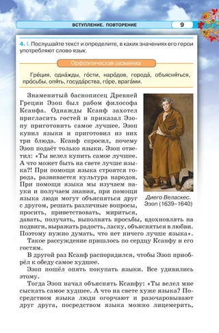 ВСТУПЛЕНИЕ. ПОВТОРЕНИЕ 9
4. I. Послушайте текст и определите, в каких значениях его герои
употребляют слово язык.
Орфоэпическая разминка
Грåция, однàжды, гîсти, нарîдов, городà, объяснÿться,
прîсьбы, опÿть, госудàрства, гîре, врагàми.
Знаменитый баснописец Древней
Греции Эзоп был рабом философа
Ксанфа. Однажды Ксанф захотел
пригласить гостей и приказал Эзо-
пу приготовить самое лучшее. Эзоп
купил языки и приготовил из них
три блюда. Ксанф спросил, почему
Эзоп подаёт только языки. Эзоп отве-
тил: «Ты велел купить самое лучшее.
А что может быть на свете лучше язы-
ка?! При помощи языка строятся го-
рода, развивается культура народов.
При помощи языка мы изучаем на-
уки и получаем знания, при помощи
языка люди могут объясняться друг
с другом, решать различные вопросы,
просить, приветствовать, мириться,
давать, получать, выполнять просьбы, вдохновлять на
подвиги, выражать радость, ласку, объясняться в любви.
Поэтому нужно думать, что нет ничего лучше языка».
Такое рассуждение пришлось по сердцу Ксанфу и его
гостям.
В другой раз Ксанф распорядился, чтобы Эзоп приоб-
рёл к обеду самое худшее.
Эзоп пошёл опять покупать языки. Все удивились
этому.
Тогда Эзоп начал объяснять Ксанфу: «Ты велел мне
сыскать самое худшее. А что на свете хуже языка? По-
средством языка люди огорчают и разочаровывают
друг друга, посредством языка можно лицемерить,
Диего Веласкес.
Эзоп (1639–1640)
 