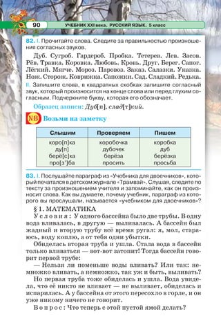 УЧЕБНИК XXI века. РУССКИЙ ЯЗЫК. 5 класс90
82. I. Прочитайте слова. Следите за правильностью произноше-
ния согласных звуков.
Дуб. Сугроб. Гардероб. Пробка. Тетерев. Лев. Засов.
Рёв. Травка. Коровка. Любовь. Кровь. Друг. Берег. Сапог.
Лёгкий. Мягче. Мороз. Паровоз. Заказ. Салазки. Указка.
Нож.Сторож.Коврижка.Сапожки.Сад.Сладкий.Редька.
ІІ. Запишите слова, в квадратных скобках запишите согласный
звук, который произносится на конце слова или перед глухим со-
гласным. Подчеркните букву, которая его обозначает.
Образец записи: Дуб[п], слад[т]кий.
nb Возьми на заметку
Слышим Проверяем Пишем
коро[п]ка
ду[п]
берё[с]ка
про[з’]ба
коробочка
дубочек
берёза
просить
коробка
дуб
берёзка
просьба
83. І. Послушайте параграф из «Учебника для двоечников», кото-
рый печатался в детском журнале «Трамвай». Слушая, следите по
тексту за произношением учителя и запоминайте, как он произ-
носит слова. Как вы думаете, почему учебник, параграф из кото-
рого вы прослушали, называется «учебником для двоечников»?
§ 1. МАТЕМАТИКА
У с л о в и я : У одного бассейна было две трубы. В одну
вода вливалась, в другую — выливалась. А бассейн был
жадный и вторую трубу всё время ругал: я, мол, стара-
юсь, воду коплю, а от тебя одни убытки.
Обиделась вторая труба и ушла. Стала вода в бассейн
только вливаться — вот-вот затопит! Тогда бассейн гово-
рит первой трубе:
— Нельзя ли поменьше воды вливать? Или так: не-
множко вливать, а немножко, так уж и быть, выливать?
Но первая труба тоже обиделась и ушла. Вода увиде-
ла, что её никто не вливает — не выливает, обиделась и
испарилась. А у бассейна от этого пересохло в горле, и он
уже никому ничего не говорит.
В о п р о с : Что теперь с этой пустой ямой делать?
 