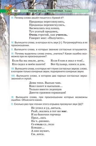 УЧЕБНИК XXI века. РУССКИЙ ЯЗЫК. 5 класс92
III. Почему слово зашёл пишется с буквой ё?
Продавцы переглянулись,
Продавцы перемигнулись,
Засмеялись под конец.
Тут усатый продавец,
Очень строгий, как учитель,
Говорит мне: «Получите».
IV. Выпишите слова, в которых есть звук [г]. Потренируйтесь в их
произношении.
V. Выпишите слова, в которых звонкие согласные оглушаются.
VI. Почему выделены слова очень, учитель? Какая ошибка воз-
можна при их произношении?
Если бы вы знали, дети,
Кто сидел в моём пакете!
Если б сам я знал о том!..
Вот бульвар, киоск и дом.
VII. Выпишите слова, в которых нет глухих согласных звуков; слово,
в котором только сонорные звуки, подчеркните сонорные звуки.
VIII. Выпишите слово, в котором два парных согласных звука:
звонкий и глухой.
Дома тихо. Выпью чаю.
Взял пакет и высыпаю...
Только вместо леденцов
Двести граммов сорванцов!
IX. Выпишите слова, при произношении которых возможны
ошибки. Объясните какие.
X. Сколько раз при чтении этого отрывка прозвучал звук [ф]?
Не успел я уд..виться,
Разб..жались в тот же миг.
И из баночки горчица
Прол..лась
На ч..рновик.
Со стола сл..тело
Блюдце...
А они шумят,
См..ются.
 