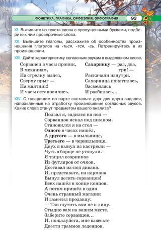 ФОНЕТИКА. ГРАФИКА. ОРФОЭПИЯ. ОРФОГРАФИЯ 93
XI. Выпишите из текста слова с пропущенными буквами, подбе-
рите к ним проверочные слова.
XII. Выпишите глаголы, расскажите об особенностях произ-
ношения глаголов на -ться, -тся, -сь. Потренируйтесь в их
произношении.
XIII. Дайте характеристику согласным звукам в выделенном слове.
Сорванец в часы проник,
В механизм,
На стрелку вылез,
Сверху прыг —
На маятник!
И часы остановились.
Сахарницу — раз, два,
три! —
Раскачали изнутри.
Сахарница покатилась,
Засмеялась
И разбилась...
XIV. С товарищем по парте составьте друг для друга задания,
направленные на отработку произношения согласных звуков.
Какие слова станут предметом вашего анализа?
Ползал я, садился на пол —
Сорванцов искал под шкапом.
Становился я на стол —
Одного в часах нашёл,
А другого — в мыльнице,
Третьего — в чернильнице,
Двух я вынул из кастрюли —
Чуть в борще не утонули.
Я тащил озорников
Из футляров от очков,
Доставал из-под дивана.
И, представьте, из кармана
Вынул десять сорванцов!
Всех нашёл в конце концов.
А потом пришёл в один
Очень странный магазин
И заметил продавцу:
— Так шутить вам не к лицу.
Стыдно вам на вашем месте.
Заберите сорванцов...
И, пожалуйста, мне взвесьте
Двести граммов леденцов.
 