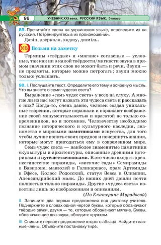 УЧЕБНИК XXI века. РУССКИЙ ЯЗЫК. 5 класс96
89. Прочитайте слова на украинском языке, переведите их на
русский. Потренируйтесь в их произношении.
Дзвін, дзеркало, ходжу, джміль.
nb Возьми на заметку
Термины «твёрдые» и «мягкие» согласные — услов-
ные, так как ни о какой твёрдости/мягкости звука в пря-
мом значении этих слов не может быть и речи. Звуки —
не предметы, которые можно потрогать; звуки можно
только услышать.
90. І. Послушайте текст. Определите его тему и основную мысль.
Что вы знаете о семи чудесах света?
Выражение «семь чудес света» у всех на слуху. А мно-
гие ли из нас могут назвать эти чудеса света и рассказать
о них? Когда-то, очень давно, человек создал уникаль-
ные творения, которые поражали и поражают воображе-
ние своей монументальностью и красотой не только со-
временников, но и потомков. Человечеству необходимо
познание исторического и культурного наследия, зна-
комство с мировыми памятниками искусства, для того
чтобы лучше понять своих предков и почерпнуть знания,
которые могут пригодиться ему в современном мире.
Семь чудес света — наиболее знаменитые памятники
скульптуры и архитектуры, описанные древними исто-
риками и путешественниками. В это число входят: древ-
неегипетские пирамиды, «висячие сады» Семирамиды
в Вавилоне, мавзолей в Галикарнасе, храм Артемиды
в Эфесе, Колосс Родосский, статуя Зевса в Олимпии,
Александрийский маяк. До наших дней дошли почти
полностью только пирамиды. Другие «чудеса света» из-
вестны лишь по изображениям и описаниям.
(По Екатерине Мурадовой)
ІІ. Запишите два первых предложения под диктовку учителя.
Подчеркните в словах одной чертой буквы, которые обозначают
твёрдые звуки, двумя — те, которые обозначают мягкие. Буквы,
обозначающие два звука, обведите кружком.
ІІІ. Спишите первое предложение второго абзаца. Найдите глав-
ные члены. Объясните постановку тире.
 