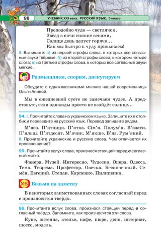 УЧЕБНИК XXI века. РУССКИЙ ЯЗЫК. 5 класс98
Преподобно чудо — светлячок,
Звёзд в ночи сияние веками,
Солнце день целует горячо...
Как мы быстро к чуду привыкаем!
II. Выпишите: а) из первой строфы слова, в которых все соглас-
ные звуки твёрдые; б) из второй строфы слово, в котором четыре
слога; в) из третьей строфы слова, в которых все согласные звуки
мягкие.
Размышляем, спорим, дискутируем
Обсудите с одноклассниками мнение нашей современницы
Ольги Аниной.
Мы в ежедневной суете не замечаем чудес. А пред-
ставьте, если однажды просто не взойдёт солнце...
94. I. Прочитайте слова на украинском языке. Запишите их в стол-
бик и переведите на русский язык. Перевод запишите рядом.
М’ясо. П’ятниця. П’ятка. Сім’я. Полум’я. В’язати.
П’яльці. П’ятдесят. М’ячик. М’якше. В’яз. Рум’яний.
II. Прочитайте украинские и русские слова. Чем отличается их
произношение?
95. Прочитайте вслух слова, произнося стоящий перед е соглас-
ный мягко.
Фанера. Музей. Интересно. Чудесно. Опера. Одесса.
Тема. Теорема. Профессор. Овечка. Бесконечный. Се-
мён. Евгений. Степан. Карпенко. Пилипенко.
nb Возьми на заметку
В некоторых заимствованных словах согласный перед
е произносится твёрдо.
96. Прочитайте вслух слова, произнося стоящий перед е со-
гласный твёрдо. Запомните, как произносятся эти слова.
Купе, антенна, ателье, кафе, пюре, депо, интернат,
шоссе, модель.
 