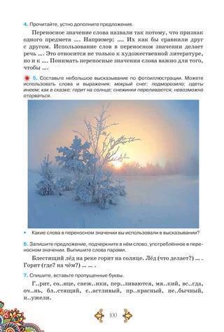 100
4. Прочитайте, устно дополните предложения.
Переносное значение слова назвали так потому, что признак
одного предмета …. Например: …. Их как бы сравнили друг
с другом. Использование слов в переносном значении делает
речь …. Это относится не только к художественной литературе,
но и к …. Понимать переносные значения слова важно для того,
чтобы ….
5. Составьте небольшое высказывание по фотоиллюстрации. Можете	
использовать слова и выражения: мокрый снег; подморозило; одеты
инеем; как в сказке; горит на солнце; снежинки переливаются; невозможно
оторваться.
yy Какие слова в переносном значении вы использовали в высказывании?
6. Запишите предложение, подчеркните в нём слово, употреблённое в пере-
носном значении. Выпишите слова парами.
Блестящий лёд на реке горит на солнце. Лёд (что делает?) … .
Горит (где? на чём?) … … .
7. Спишите, вставьте пропущенные буквы.
Г..рит, со..нце, снеж..нки, пер..ливаются, мя..кий, вс..гда,
оч..нь, бл..стящий, с..астливый, пр..красный, не..бычный,
н..ужели.
 