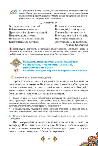 101
8. Прочитайте. Найдите слова, использованные в переносном зна-
чении. Какие действия человека приписываются неодушевлённым
явлениям природы? Как вы понимаете смысл предложений, в кото-
рых есть слова с переносным значением?
Одуванчик
Одуванчик шелковистый
В блеске солнечного дня
Дремлет, лёгкий и сквозистый,
Под окошком у меня.
Но пронёсся с тихим пеньем
Быстрокрылый ветерок
И развеял дуновеньем
Весь серебряный пушок.
Словно белые снежинки
В пляске нежной и живой,
Все летучие пушинки
Закружились над землёй.
Мария Пожарова
  Попробуйте составить небольшое стихотворение, используя слова в
переносном значении. Следите за тем, чтобы в ваших стихах была не только
рифма, но и ритм — чередование ударных и безударных слогов.
48
Находим, анализируем слова, подобные
по значению, — синонимы (синоніми),
употребляем их в речи.
Читаем: находим образные выражения в тексте
1. Прочитайте, выполните задание.
В русском языке, как и в украинском, есть слова, близкие по
значению, — синонимы. Каждое из них, хоть и подобно другим
словам-синонимам, но имеет свой оттенок значения. Это даёт
возможность выбрать между несколькими словами то, которое
больше всего подходит для данной ситуации.
yy Какие из данных ниже слов больше подходят для разговора с учите-
лем, продавцом магазина, приятелем: сказать, выразиться, произнести,
заметить, бросить, вставить, буркнуть, выпалить, брякнуть, сказануть, по-
болтать, потолковать, побеседовать, поговорить?
yy К каждому слову подберите слово, которое отвечает на один из вопро-
сов: что? кому? с кем? как? Несколько пар слов запишите.
2. Вставьте пропущенные слова, используйте синонимы со значением
говорения.
Мы с подружкой не виделись целую неделю и не … даже по
телефону. И вот, наконец, мы вместе. Хочется … обо всём сразу,
и мы … главные новости. Мы перебиваем друг друга, хотя уже
знаем, что это нехорошо. Но так не терпится ….
 