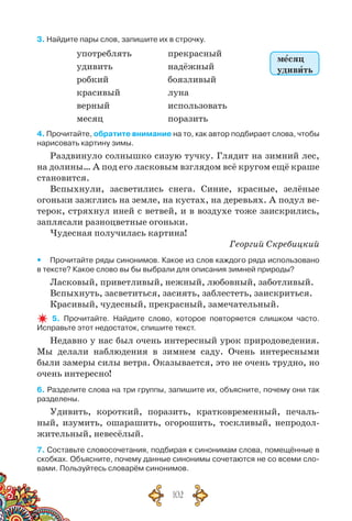 102
3. Найдите пары слов, запишите их в строчку.
употреблять
удивить
робкий
красивый
верный
месяц
прекрасный
надёжный
боязливый
луна
использовать
поразить
4. Прочитайте, обратите внимание на то, как автор подбирает слова, чтобы
нарисовать картину зимы.
Раздвинуло солнышко сизую тучку. Глядит на зимний лес,
на долины… А под его ласковым взглядом всё кругом ещё краше
становится.
Вспыхнули, засветились снега. Синие, красные, зелёные
огоньки зажглись на земле, на кустах, на деревьях. А подул ве-
терок, стряхнул иней с ветвей, и в воздухе тоже заискрились,
заплясали разноцветные огоньки.
Чудесная получилась картина!
Георгий Скребицкий
yy Прочитайте ряды синонимов. Какое из слов каждого ряда использовано	
в тексте? Какое слово вы бы выбрали для описания зимней природы?
Ласковый, приветливый, нежный, любовный, заботливый.
Вспыхнуть, засветиться, засиять, заблестеть, заискриться.
Красивый, чудесный, прекрасный, замечательный.
5. Прочитайте. Найдите слово, которое повторяется слишком часто.	
Исправьте этот недостаток, спишите текст.
Недавно у нас был очень интересный урок природоведения.
Мы делали наблюдения в зимнем саду. Очень интересными
были замеры силы ветра. Оказывается, это не очень трудно, но
очень интересно!
6. Разделите слова на три группы, запишите их, объясните, почему они так
разделены.
Удивить, короткий, поразить, кратковременный, печаль-
ный, изумить, ошарашить, огорошить, тоскливый, непродол-
жительный, невесёлый.
7. Составьте словосочетания, подбирая к синонимам слова, помещённые в
скобках. Объясните, почему данные синонимы сочетаются не со всеми сло-
вами. Пользуйтесь словарём синонимов.
месяц
удивить
 