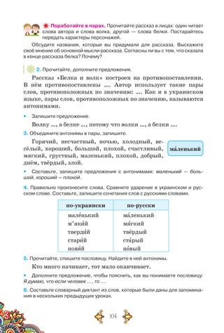 104
Поработайте в парах. Прочитайте рассказ в лицах: один читает
слова автора и слова волка, другой — слова белки. Постарайтесь
передать характеры персонажей.
Обсудите названия, которые вы придумали для рассказа. Выскажите
своё мнение об основной мысли рассказа. Согласны ли вы с тем, что сказала
в конце рассказа белка? Почему?
2. Прочитайте, дополните предложения.
Рассказ «Белка и волк» построен на противопоставлении.
В  нём противопоставлены …. Автор использует такие пары
слов, противоположных по значению: …. Как и в украинском
языке, пары слов, противоположных по значению, называются
антонимами.
yy Запишите предложение.
Волку …, а белке …, потому что волки …, а белки ….
3. Объедините антонимы в пары, запишите.
Горячий, несчастный, ночью, холодный, ве-
сёлый, хороший, большой, плохой, счастливый,
мягкий, грустный, маленький, плохой, добрый,
днём, твёрдый, злой.
yy Составьте, запишите предложения с антонимами: маленький — боль-
шой, хороший — плохой.
4. Правильно произнесите слова. Сравните ударение в украинском и рус-
ском слове. Составьте, запишите сочетания слов с русскими словами.
по-украински по-русски
маленький
м’який
твердий
старий
новий
маленький
мягкий
твёрдый
старый
новый
5. Прочитайте, спишите пословицу. Найдите в ней антонимы.
Кто много начинает, тот мало оканчивает.
yy Дополните предложение, чтобы пояснить, как вы понимаете пословицу:
Я думаю, что если человек …, то ….
6. Составьте словарный диктант из слов, которые были даны для запомина-
ния в нескольких предыдущих уроках.
маленький
 