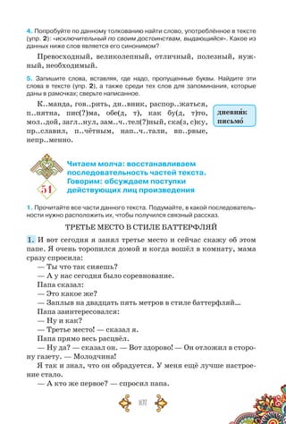 107
4. Попробуйте по данному толкованию найти слово, употреблённое в тексте
(упр. 2): «исключительный по своим достоинствам, выдающийся». Какое из
данных ниже слов является его синонимом?
Превосходный, великолепный, отличный, полезный, нуж-
ный, необходимый.
5. Запишите слова, вставляя, где надо, пропущенные буквы. Найдите эти	
слова в тексте (упр. 2), а также среди тех слов для запоминания, которые
даны в рамочках; сверьте написанное.
К..манда, гов..рить, дн..вник, распор..жаться,
п..нятна, пис(?)ма, обе(д, т), как бу(д, т)то,
мол..дой, загл..нул, зам..ч..тел(?)ный, ска(з, с)ку,
пр..славил, п..чётным, нап..ч..тали, вп..рвые,
непр..менно.
51
Читаем молча: восстанавливаем
последовательность частей текста.
Говорим: обсуждаем поступки
действующих лиц произведения
1. Прочитайте все части данного текста. Подумайте, в какой последователь-
ности нужно расположить их, чтобы получился связный рассказ.
ТРЕТЬЕ МЕСТО В СТИЛЕ БАТТЕРФЛЯЙ
1.  И вот сегодня я занял третье место и сейчас скажу об этом
папе. Я очень торо­пил­ся домой и когда вошёл в комнату, мама
сразу спросила:
— Ты что так сияешь?
— А у нас сегодня было соревнование.
Папа сказал:
— Это какое же?
— Заплыв на двадцать пять метров в стиле баттерфляй…
Папа заинтересовался:
— Ну и как?
— Третье место! — сказал я.
Папа прямо весь расцвёл.
— Ну да? — сказал он. — Вот здорово! — Он отложил в сторо-
ну газету. — Молодчина!
Я так и знал, что он обрадуется. У ме­ня ещё лучше настрое-
ние стало.
— А кто же первое? — спросил папа.
дневник
письмо
 