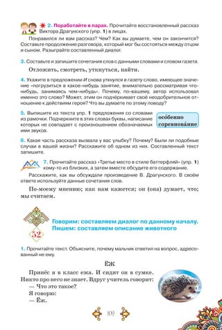 109
2. Поработайте в парах. Прочитайте восстановленный рассказ
Виктора Драгунского (упр. 1) в лицах.
Понравился ли вам рассказ? Чем? Как вы думаете, чем он закончится?
Составьте продолжение разговора, который мог бы состояться между отцом
и сыном. Разыграйте составленный диалог.
3. Составьте и запишите сочетания слов с данными словами и словом газета.
Отложить, смотреть, уткнуться, найти.
4. Укажите в предложении И снова уткнулся в газету слово, имеющее значе-
ние «погрузиться в какое-нибудь занятие, внимательно рассматривая что-
нибудь, занимаясь чем-нибудь». Почему, по-вашему, автор использовал
именно это слово? Может, этим он подчёркивает своё неодобрительное от-
ношение к действиям героя? Что вы думаете по этому поводу?
5. Выпишите из текста упр. 1 предложения со словами
из рамочки. Подчеркните в этих словах буквы, написание
которых не совпадает с произношением обозначаемых
ими звуков.
6. Какая часть рассказа вызвала у вас улыбку? Почему? Были ли подобные
случаи в вашей жизни? Расскажите об одном из них. Составленный текст
запишите.
7. Прочитайте рассказ «Третье место в стиле баттерфляй» (упр. 1)
кому-то из близких, а затем вместе обсудите его содержание.
Расскажите, как вы обсуждали произведение В. Драгунского. В  своём	
ответе используйте данные сочетания слов.
По-моему мнению; как нам кажется; он (она) думает, что;
мы считаем.
52
Говорим: составляем диалог по данному началу.
Пишем: составляем описание животного
1. Прочитайте текст. Объясните, почему мальчик ответил на вопрос, адресо-
ванный не ему.
ЁЖ
Принёс я в класс ежа. И сидит он в сумке.
Никто про него не знает. Вдруг учитель говорит:
— Что это такое?
Я говорю:
— Ёж.
особенно
соревнование
 