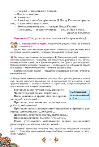 110
— Где ёж? — спрашивает учитель.
— Здесь, — говорю.
А он говорит:
— А вообще я не тебя спрашиваю. Я Мишу Галкина спраши-
ваю, — и на доску показывает.
— Это существительное, — говорит Миша Галкин.
— Правильно, — говорит учитель, — а ты выйди с ежом.
Виктор Голявкин
Запомните! По-русски можно сказать на доску и на доску.
2. Поработайте в парах. Перечитайте рассказ (упр. 1), найдите
слова автора.
Прочитайте рассказ в лицах: один читает слова автора-рассказчика и его
же слова в диалоге, другой — слова остальных действующих лиц.
Составьте продолжение рассказа (упр. 1). Вначале придумайте тему воз-
можного продолжения. Например, это может быть разговор о том, зачем,
почему мальчик принёс ежа. Далее подумайте, как будет строиться диалог.
Например: мальчик просит прощения — учитель или кто-либо другой задаёт
ему вопрос — мальчик объясняет — учитель делает вывод.
Составьте в парах диалог — продолжение рассказа Виктора Голявкина,
разыграйте его.
3. Представьте такое продолжение рассказа «Ёж»: учитель, увидев в классе
ежа, сделал мальчику замечание, но не выпроводил его из класса, а дал
трудное задание — написать несколько групп слов, которые потребуются
для описания ежа, для разговора о нём.
Составьте такие группы слов, запишите.
Части тела ежа: голова, мордочка …
Цвет, величина и другие внешние призна-
ки: серый, маленький …
Признаки, описывающие характер ежа:
робкий, любопытный …
Признаки, показывающие ваше отношение к предмету раз-
говора: замечательный, смешной …
Движения, действия: бегать, прятаться …
Признаки действия: быстро, неслышно …
Слова, уточняющие, усиливающие вопрос, восклицание:
разве, неужели, именно, что за, какой …
4. Составьте небольшое описание ежа, используя собранный материал	
(упр. 1). Для связи предложений между собой используйте слова он, этот,
такой и другие.
любопытный
замечательный
что за …
 