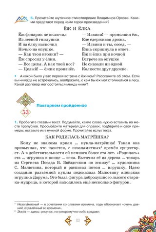 111
5. Прочитайте шуточное стихотворение Владимира Орлова. Каки-
ми предстают перед нами герои произведения?
ЁЖ И Ёлка
Ёж фонарик не включил
Из лесной гнилушки
И на ёлку наскочил
Ночью на опушке.
— Как твои иголки? —
Ёж спросил у ёлки.
— Все целы. А как твой нос?
— Целый! — ёжик произнёс.
— Извини! — промолвил ёж,
Еле сдерживая дрожь.
— Извини и ты, сосед, —
Ёлка скрипнула в ответ.
Ёж и ёлка при ночной
Встрече на опушке
Не сказали ни одной
Колкости друг дружке.
yy А какой была у вас первая встреча с ёжиком? Расскажите об этом. Если
вы никогда не встречались, вообразите, с кем бы ёж мог столкнуться в лесу.
Какой разговор мог состояться между ними?
53
Повторяем пройденное
1. Пробегите глазами текст. Подумайте, какие слова нужно вставить на ме-
сте пропусков. Просмотрите материал для справок, подберите и свои при-
меры; вставьте их в нужной форме. Прочитайте вслух текст.
КАК РОДИЛАСЬ МАТРЁШКА?
Кому не знакома яркая … кукла-матрёшка! Такая она
привычная, что кажется, с незапамятных1
времён существу-
ет. А в действительности ей немного более ста лет. «Родилась»
эта … игрушка в конце … века. Выточил её из дерева … токарь
из Сергиева Посада В. Звёздочкин по эскизу2
… художника
С. Малютина, который и расписал потом … игрушку. Идею
создания разъёмной куклы подсказала Малютину японская
игрушка Дарума. Это была фигура добродушного лысого стари-
ка-мудреца, в которой находилось ещё несколько фигурок.
1
	 Незапамятный — в сочетании со словами времена, годы обозначает «очень дав-
ний, отдалённый во времени».
2
	 Эскиз — здесь: рисунок, по которому что-либо создают.
 