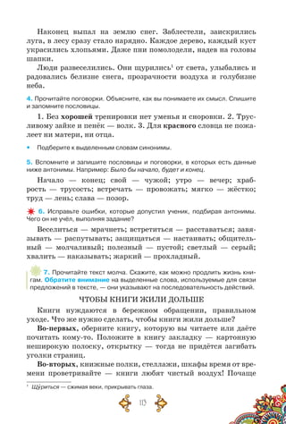 113
Наконец выпал на землю снег. Заблестели, заискрились
луга, в лесу сразу стало нарядно. Каждое дерево, каждый куст
украсились хлопьями. Даже пни помолодели, надев на головы
шапки.
Люди развеселились. Они щурились1
от света, улыбались и
радовались белизне снега, прозрачности воздуха и голубизне
неба.
4. Прочитайте поговорки. Объясните, как вы понимаете их смысл. Спишите
и запомните пословицы.
1. Без хорошей тренировки нет уменья и сноровки. 2. Трус-
ливому зайке и пенёк — волк. 3. Для красного словца не пожа-
леет ни матери, ни отца.
yy Подберите к выделенным словам синонимы.
5. Вспомните и запишите пословицы и поговорки, в которых есть данные
ниже антонимы. Например: Было бы начало, будет и конец.
Начало — конец; свой — чужой; утро — вечер; храб­-
рость — трусость; встречать — провожать; мягко — жёстко;
труд — лень; слава — позор.
6. Исправьте ошибки, которые допустил ученик, подбирая антонимы.
Чего он не учёл, выполняя задание?
Веселиться — мрачнеть; встретиться — расставаться; завя-
зывать — распутывать; защищаться — настаивать; общитель-
ный — молчаливый; полезный — пустой; светлый — серый;
хвалить — наказывать; жаркий — прохладный.
7. Прочитайте текст молча. Скажите, как можно продлить жизнь кни-
гам. Обратите внимание на выделенные слова, используемые для связи
предложений в тексте, — они указывают на последовательность действий.
ЧТОБЫ КНИГИ ЖИЛИ ДОЛЬШЕ
Книги нуждаются в бережном обращении, правильном
уходе. Что же нужно сделать, чтобы книги жили дольше?
Во-первых, оберните книгу, которую вы читаете или даёте
почитать кому-то. Положите в книгу закладку — картонную
неширокую полоску, открытку — тогда не придётся загибать
уголки страниц.
Во-вторых, книжные полки, стеллажи, шкафы время от вре-
мени проветривайте — книги любят чистый воздух! Почаще
1
	 Щуриться — сжимая веки, прикрывать глаза.
 