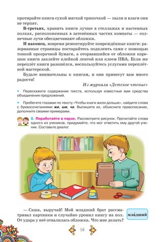 114
протирайте книги сухой мягкой тряпочкой — пыли и влаги они
не терпят.
В-третьих, хранить книги лучше в стеллажах и настенных
полках, расположенных в затенённых частях комнаты — сол-
нечные лучи обесцвечивают обложки.
И наконец, вовремя ремонтируйте повреждённые книги: ра-
зорванные страницы постарайтесь подклеить сами с помощью
тонкой прозрачной бумаги, а оторвавшийся от обложки коре-
шок книги заклейте клейкой лентой или клеем ПВА. Если же
переплёт книги разошёлся, воспользуйтесь услугами переплёт-
ной мастерской.
Будьте внимательны к книгам, и они принесут вам много
радости!
Из журнала «Детское чтение»
yy Перескажите содержание текста, используя известные вам средства
объединения предложений.
yy Пробегите глазами по тексту «Чтобы книги жили дольше», найдите слова
с буквосочетаниями жи, ши, ча. Выпишите их, объясните правописание,	
дополните своими примерами.
8. Поработайте в парах. Рассмотрите рисунок. Прочитайте слова
одного из учеников, придумайте, что мог ответить ему другой уче-
ник. Составьте диалог.
— Саша, выручай! Мой младший брат рассма-
тривал картинки и случайно уронил книгу на пол.
От удара у неё отвалилась обложка. Что мне делать?
младший
 