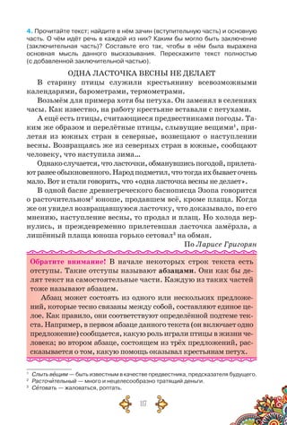 117
4. Прочитайте текст; найдите в нём зачин (вступительную часть) и основную
часть. О чём идёт речь в каждой из них? Каким бы могло быть заключение	
(заключительная часть)? Составьте его так, чтобы в нём была выражена	
основная мысль данного высказывания. Перескажите текст полностью	
(с добавленной заключительной частью).
ОДНА ЛАСТОЧКА ВЕСНЫ НЕ ДЕЛАЕТ
В старину птицы служили крестьянину всевозможными
календарями, барометрами, термометрами.
Возьмём для примера хотя бы петуха. Он заменял в селениях
часы. Как известно, на работу крестьяне вставали с петухами.
А ещё есть птицы, считающиеся предвестниками погоды. Та-
ким же образом и перелётные птицы, слывущие вещими1
, при-
летая из южных стран в северные, возвещают о наступлении
весны. Возвращаясь же из северных стран в южные, сообщают
человеку, что наступила зима…
Однакослучается,чтоласточки,обманувшисьпогодой,прилета-
ютранееобыкновенного.Народподметил,чтотогдаихбываеточень
мало. Вот и стали говорить, что «одна ласточка весны не делает».
В одной басне древнегреческого баснописца Эзопа говорится
о расточительном2
юноше, продавшем всё, кроме плаща. Когда
же он увидел возвращавшуюся ласточку, что доказывало, по его
мнению, наступление весны, то продал и плащ. Но холода вер-
нулись, и преждевременно прилетевшая ласточка замёрзла, а
лишённый плаща юноша горько сетовал3
на обман.
По Ларисе Григорян
Обратите внимание! В  начале некоторых строк текста есть
отступы. Такие отступы называют абзацами. Они как бы де-
лят текст на самостоятельные части. Каждую из таких частей
тоже называют абзацем.
Абзац может состоять из одного или нескольких предложе-
ний, которые тесно связаны между собой, составляют единое це-
лое. Как правило, они соответствуют определённой подтеме тек-
ста. Например, в первом абзаце данного текста (он включает одно
предложение)сообщается,какуюрольигралиптицывжизниче-
ловека; во втором абзаце, состоящем из трёх предложений, рас-
сказывается о том, какую помощь оказывал крестьянам петух.
1
	 Слыть вещим — быть известным в качестве предвестника, предсказателя будущего.
2
	 Расточительный — много и нецелесообразно тратящий деньги.
3
	 Сетовать — жаловаться, роптать.
 