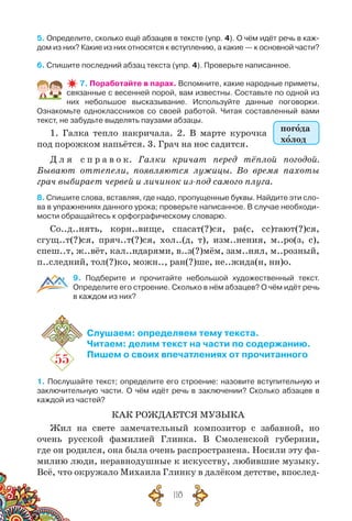 118
5. Определите, сколько ещё абзацев в тексте (упр. 4). О чём идёт речь в каж-
дом из них? Какие из них относятся к вступлению, а какие — к основной части?
6. Спишите последний абзац текста (упр. 4). Проверьте написанное.
7. Поработайте в парах. Вспомните, какие народные приметы,
связанные с весенней порой, вам известны. Составьте по одной из
них небольшое высказывание. Используйте данные поговорки.	
Ознакомьте одноклассников со своей работой. Читая составленный вами
текст, не забудьте выделять паузами абзацы.
1. Галка тепло накричала. 2. В  марте курочка
под порожком напьётся. 3. Грач на нос садится.
Д л я  с п р а в о к. Галки кричат перед тёплой погодой.
Бывают оттепели, появляются лужицы. Во время пахоты
грач выбирает червей и личинок из-под самого плуга.
8. Спишите слова, вставляя, где надо, пропущенные буквы. Найдите эти сло-
ва в упражнениях данного урока; проверьте написанное. В случае необходи-
мости обращайтесь к орфографическому словарю.
Со..д..нять, корн..вище, спасат(?)ся, ра(с, сс)тают(?)ся,
сгущ..т(?)ся, пряч..т(?)ся, хол..(д, т), изм..нения, м..ро(з, с),
спеш..т, ж..вёт, кал..ндарями, в..з(?)мём, зам..нял, м..розный,
п..следний, тол(?)ко, можн.., ран(?)ше, не..жида(н, нн)о.
9. Подберите и прочитайте небольшой художественный текст.
Определите его строение. Сколько в нём абзацев? О чём идёт речь
в каждом из них?
55
Слушаем: определяем тему текста.
Читаем: делим текст на части по содержанию.
Пишем о своих впечатлениях от прочитанного
1. Послушайте текст; определите его строение: назовите вступительную и
заключительную части. О чём идёт речь в заключении? Сколько абзацев в
каждой из частей?
КАК РОЖДАЕТСЯ МУЗЫКА
Жил на свете замечательный композитор с забавной, но
очень русской фамилией Глинка. В  Смоленской губернии,
где он родился, она была очень распространена. Носили эту фа-
милию люди, неравнодушные к искусству, любившие музыку.
Всё, что окружало Михаила Глинку в далёком детстве, впослед-
погода
холод
 