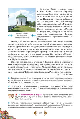 120
А потом была Италия, куда
Глинка поехал учиться оперному
искусству. Едва вернувшись на ро-
дину, он положил на музыку сказ-
ку А. Пушкина «Руслан и Людми-
ла». Интересно, что композитор
работал над этой оперой в Украине,
в знаменитом поместье Качановка.
После премьеры оперы «Руслан
и Людмила», которая была тепло
встречена слушателями, Глинка
отправляется путешествовать в
Испанию.
Несколько лет он изучал своеобразные испанские напевы,
много сочинял, но всё это лишь с одной целью: создать симфо-
нию на русские темы. Когда через несколько лет его «Камарин-
скую» исполнили в концерте, нашлись аристократы, не поже-
лавшие слушать «кучерскую» музыку. Но Глинка знал, что он
работает не для них, а для всего народа. Он говорил: «Музыку
создаёт народ, а мы, композиторы, из алмаза делаем сверкаю-
щий бриллиант…».
Многие композиторы учились у Глинки. Если представить
себе всю русскую музыку могучим дубом, то корни его — в на-
родной песне, ствол — творчество Михаила Ивановича Глинки, а
многочисленные ветви — замечательные сочинения выдающих-
ся музыкантов: Чайковского, Бородина, Римского-Корсакова.
По Ольге Римко
2. Просмотрите текст (упр. 1), разделите его на части, перескажите каждую
из них. Начинайте пересказ каждой части с определения её темы (например:
«В этой части рассказывается о том …»).
3. Напишите короткое сочинение (три-четыре предложения) о том, какое
впечатление произвёл на вас рассказ о замечательном русском композиторе	
Михаиле Ивановиче Глинке.
4. Поработайте в парах. Прочитайте своё сочинение друг	
другу; отметьте лучшее в ваших работах, посоветуйте, что можно
было бы исправить.
5. Найдите в предложениях последнего абзаца (упр. 1) синоним к словам
интересный, занимательный, увлекательный, захватывающий. Какими из
этих синонимов можно заменить слово, употреблённое в тексте?
Беседка Глинки
в Качановке
на Черниговщине
 