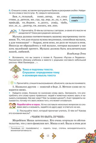 121
6. Спишите слова, вставляя пропущенные буквы и раскрывая скобки. Найди-
те эти слова в тексте (упр. 1); сверьте написанное.
Зам..ч..тельный, комп..зитор, вп..след-
ствии, р..дители, ин..гда, пр..вор..ж..ла, с..вет,
нра(в,ф), св..бодное, п..долгу, уса(д, т)ьба,
пол..ж..л, ..ркестр, см..нялась, им..нно.
7. Прочитайте. В чём вы согласны с автором, а какие его мысли не
разделяете? Свои рассуждения запишите.
Музыка должна соответствовать нашему внутреннему состо-
янию. То, что для отдыха нужна медленная, спокойная музыка,
а для тонизации1
— бодрая, всем ясно, но дело не только в этом.
Никогда не обращайтесь к той музыке, которая вызывает у вас
хоть малейший протест. Музыка должна быть исключительно
вашей, любимой.
Владимир Леви
yy Вспомните, что вы знаете о поэме А. Пушкина «Руслан и Людмила».	
Рассмотрите обложку учебника и вместе с родными составьте небольшой
рассказ «Моё Лукоморье …».
56
Тема и подтемы текста.
Слушаем: определяем тему
и основную мысль текста
1.Прочитайте,спишитевысказывания;объясните,каквыихпонимаете.
1. Назвался другом — помогай в беде. 2. Меткое слово не го-
ворится мимо.
yy Найдите слово, близкое по значению слову звать. Запомните, что упо-
треблять эти слова нужно правильно: людей и животных можно звать и на-
зывать (например: Как вас зовут? Как ты назвал щенка?). А вот предметы на-
зываются, потому что звать можно того, кто может отозваться.
Поработайте в парах. Устно составьте несколько вопросов со сло-
вами звать и называть, задайте их другу друг и ответьте на них.
2. Послушайте текст, который прочитает учитель. О чём он? Какова
его основная мысль?
«ЧЬИМ-ТО БЫТЬ ЛУЧШЕ»
Жеребёнок Миша затосковал. Его очень огорчало то обстоя-
тельство, что у него фамилии нет. Миша и всё. Была в этом деле
1
	 Тонизация (от тонизировать) — поднять тонус, степень жизнедеятельности,	
жизненной активности.
внимание
совет
 