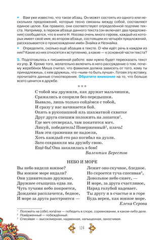124
yy Вам уже известно, что такое абзац. Он может состоять из одного или не-
скольких предложений, которые тесно связаны между собой, составляют
единое целое. Как правило, они соответствуют определённой подтеме тек-
ста. Например, в первом абзаце данного текста (он включает два предложе-
ния) сообщается, что в книге Н. Носова очень много героев, каждый из кото-
рых имеет своё имя; во втором абзаце, состоящем из четырёх предложений,
рассказывается о происхождении имён Знайка и Незнайка.
yy Определите, сколько ещё абзацев в тексте. О чём идёт речь в каждом из
них? Какие из них относятся к вступлению, а какие — к основной части текста?
5. Подготовьтесь к письменной работе: вам нужно будет пересказать текст
из упр. 2. Кроме того, желательно включить в него рассуждение о том, поче-
му жеребёнок Миша считал, что фамилия должна зависеть от того, кому ты
принадлежишь, с кем дружишь, что «чьим-то быть лучше». Готовя эту вставку,
прочитайте данные стихотворения. Обратите внимание на то, что больше
всего ценится в дружбе.
* * *
С тобой мы дружили, как дружат мальчишки,
Сражались и спорили без передышки.
Бывало, лишь только сойдёмся с тобой,
И сразу у нас начинается бой.
Опять в рукопашной иль шахматной схватке
Друг друга спешим положить на лопатки1
.
Где меч отсверкал, там покатится мяч.
Ликуй, победитель! Поверженный2
, плачь!
Нам эти сражения не надоели,
Хоть каждый сто раз погибал на дуэли.
Зато сохранили мы дружбу свою.
Ещё бы! Она закалилась в бою!
					 Валентин Берестов
НЕБО И МОРЕ
Вы небо видели южное?	 Лежит оно скучное, бледное.
Вы южное море видали?	 Но скроется туча спесивая3
,
Они удивительно дружные,	 Довольное небо сияет, —
Дружнее отыщешь едва ли.	 И море, за друга счастливое,
Чуть тучами небо покроется,	 Наряд голубой надевает.
Дождями расплачется, бедное,	Ты другу и в счастье и в горе
И море за друга расстроится —	 Будь верен, как южное море.
Елена Серова
1
	 Положить на (обе) лопатки — победить в споре, соревновании, в каком-либо деле.
2
	 Поверженный — побеждённый.
3
	 Спесивая — высокомерная, надменная, напыщенная, заносчивая.
 