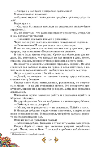126
— Скоро и у нас будет прекрасное судёнышко!
Миша помолчал и заметил:
— Одно не хорошо: снова деньги придётся просить у родите-
лей!
Вздохнул и я:
— Ох, если бы нашим письмом да рисованием можно было
заработать!..
Мы не заметили, что разговор слышит основатель музея. Он
к нам подходит и говорит:
— Покажите мне ваше письмо и рисование.
Через час он уже разглядывал наши самодельные издания.
— Великолепно! Я как раз искал таких умельцев.
И вот мы получили для переписывания книгу древнюю, пре-
мудрую, под названием «Морское знание и умение».
В книге было триста страниц. Сроку нам было дано две не-
дели. Мы рассудили, что каждый из нас спишет в день десять
страниц. Значит, переписку можно кончить в десять дней.
Но назавтра с Мишей Ласкиным стряслась оказия1
. Он для
спешных дел побежал к отцу на судно. У отца заночевал, а но-
чью вешняя вода сломила лёд, сообщения с городом не стало.
Люди — думать, а мы с Васей — делать.
— Давай, — говорим, — сделаем нашему другу сюрприз,
спишем книгу без него.
Старая книга была замысловатая, рукописная, но подума-
ем о Мише — и на уме становится светло. Эту поморскую пре­
мудрость втроём бы в две недели не понять, а мы двое списали в
девять дней.
Основатель музея похвалил работу и предложил прийти в
Морское собрание.
На другой день мы бежим в собрание, а нам навстречу Миша:
— Ребята, я книгу разорил?
— Миша, ты не разоритель — ты спаситель. Пойдём с нами.
В Морском собрании сидят члены правления, и перед ними
наша новенькая книга. Миша понял, что работа сделана, и как-
то весело взглянул на нас.
Один из членов правления сказал:
— Молодцы, ребята. Возьмите и от нас хоть малые подарочки.
Старик берёт со стола три костяные узорные коробочки,
подаёт Мише, мне и Васе. В  каждой коробочке поблёскивает
1
	 Оказия (устар.) — удобный случай.
 