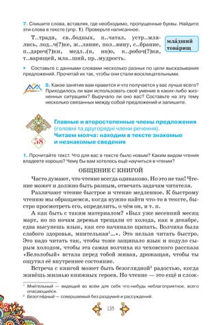 128
7. Спишите слова, вставляя, где необходимо, пропущенные буквы. Найдите
эти слова в тексте (упр. 1). Проверьте написанное.
Т..тради, св..бодных, п..чатал, устр..мля-
лись, лод..ч(?)ке, ж..лание, пол..вину, с..брание,
п..дароч(?)ки, медл..(н, нн)о, к..робоч(?)ки,
т..варищей, мла..ший, пр..мудрость.
yy Составьте с данными словами несколько разных по цели высказывания
предложений. Прочитай их так, чтобы они стали восклицательными.
8. Какое занятие вам нравится и что получается у вас лучше всего?
Приходилось ли вам использовать своё умение в каких-либо жиз-
ненных ситуациях? Выручало ли оно вас? Составьте на эту тему	
несколько связанных между собой предложений и запишите.
58
Главные и второстепенные члены предложения
(головні та другорядні члени речення).
Читаем молча: находим в тексте знакомые
и незнакомые сведения
1. Прочитайте текст. Что для вас в тексте было новым? Каким видом чтения
владеете хорошо? Чему бы вам хотелось ещё научиться в чтении?
ОБЩЕНИЕ С КНИГОЙ
Часто думают, что чтение всегда одинаково. Но это не так! Чте-
ние может и должно быть разным, отвечать задачам читателя.
Различают чтение быстрое и чтение медленное. К быстрому
чтению мы обращаемся, когда нужно найти что-то в тексте, бы-
стро просмотреть его, определить, о чём он, и т. п.
А как быть с таким материалом? «Был уже весенний месяц
март, но по ночам деревья трещали от холода, как в декабре,
едва высунешь язык, как его начинало щипать. Волчиха была
слабого здоровья, мнительная1
…». Это нельзя читать быстро.
Это надо читать так, чтобы тоже защипало язык и подуло сы-
рым холодом, чтобы эта самая волчиха из чеховского рассказа
«Белолобый» встала перед тобой живая, дрожащая, чтобы ты
ощутил её внутреннее состояние.
Встреча с книгой может быть безоглядной2
радостью, когда
живёшь жизнью книжных героев. Но чтение — это ещё и слож-
1
	 Мнительный — видящий во всём для себя что-нибудь неблагоприятное, всего	
опасающийся.
2
	 Безоглядный — совершаемый без раздумий и рассуждений.
младший
товарищ
 
