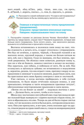 131
наст..ящий, общ..т(?)ся, ре(д, т)кая, ник..гда, см..треть,
б..л(?)шой, г..ворить, сначал.., п..том, (с, з)делать, х..рошая.
9. Расскажите о своей любимой книге. Что вам в ней понравилось?
Посоветовали ли бы вы своему другу прочитать книгу?
59
Главные и второстепенные члены предложения
(продолжение).
Слушаем: представляем описанные картины.
Говорим: пересказываем текст по плану
1. Послушайте отрывок из рассказа Антона Чехова «Белолобый». Какие
картины вы представили, слушая текст? Назовите выражения, которые вам
больше всего понравились. Если хотите узнать, чем закончился рассказ,
возьмите его в библиотеке и прочитайте полностью.
Волчиха остановилась и положила свою ношу на снег, что-
бы отдохнуть и начать есть, и вдруг отскочила с отвращением.
Это был не ягнёнок, а щенок, чёрный, с большой головой и на
высоких ногах, крупной породы, с таким же белым пятном во
весь лоб, как у Арапки. Судя по манерам, это был невежа, про-
стой дворняжка. Он облизал свою помятую, раненую спину и,
как ни в чём не бывало, замахал хвостом и залаял на волчицу.
Она зарычала, как собака, и побежала от него. Он за ней. Она
оглянулась и щёлкнула зубами; он остановился в недоумении
и, вероятно, решив, что она играет с ним, протянул морду по на-
правлению к зимовью1
и залился звонким, радостным лаем, как
бы приглашая мать свою Арапку поиграть с ним и с волчихой.
Уже светало, и когда волчиха пробиралась к себе густым
осинником, то было видно отчётливо каждую осинку, и уже
просыпались тетерева и часто вспархивали красивые петухи2
,
обеспокоенные неосторожными прыжками и лаем щенка.
«Зачем это он бежит за мной? — подумала волчиха с доса­-
дой. — Должно быть, он хочет, чтобы я его съела».
Жила она с волчатами в неглубокой яме; года три назад во вре-
мя сильной бури вывернуло с корнем высокую старую сосну, от-
чего и образовалась эта яма. Теперь на дне её были старые листья
и мох, тут же валялись кости и бычьи рога, которыми играли вол-
чата. Они уже проснулись, и все трое, очень похожие друг на дру-
га, стояли рядом на краю своей ямы и, глядя на возвращавшуюся
1
	 Зимовье — место или помещение, где живут зимой.
2
	 Петух — здесь: тетерев-самец.
 